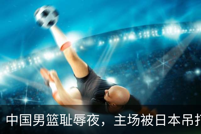 中国男篮耻辱夜，主场被日本吊打！3人被点名批评，2人或将离开国家队