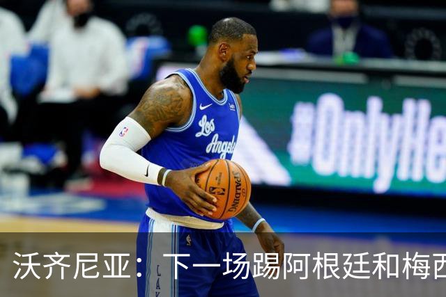 沃齐尼亚：下一场踢阿根廷和梅西是终极荣耀，出线那一刻我乐疯了