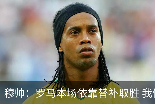 穆帅：罗马本场依靠替补取胜 我们不可能追上尤文